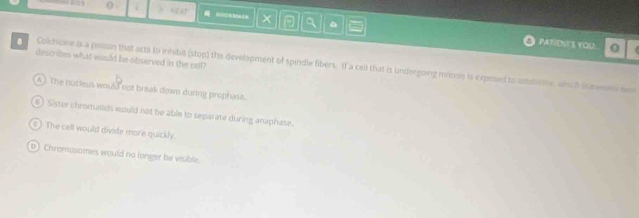 () . NERT
a PATIENKE YOU.
describes what would be-observed in the cell?
Colchicine is a pean that acts to inhibis (stop) the development of spindle fibers. If a cell that is undergoing mitosis is expesed to asidariv, which satenne meat
A ) The nucieus would not break down during prophase.
B) Sister chromands would not be able to separate during anaphase.
s) The cell would divide more quickly.
b) Chromasomes would no longer be visible.