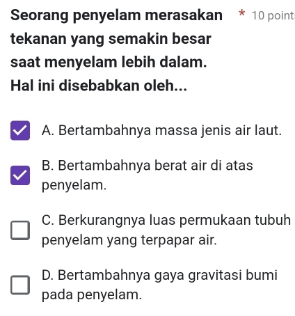 Seorang penyelam merasakan 10 point
tekanan yang semakin besar
saat menyelam lebih dalam.
Hal ini disebabkan oleh...
A. Bertambahnya massa jenis air laut.
B. Bertambahnya berat air di atas
penyelam.
C. Berkurangnya luas permukaan tubuh
penyelam yang terpapar air.
D. Bertambahnya gaya gravitasi bumi
pada penyelam.