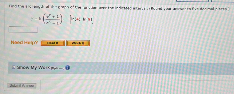 Find the arc length of the graph of the function over the indicated interval. (Round your answer to five decimal places.)
y=ln ( (e^x+1)/e^x-1 ),[ln (4),ln (9)]
Need Help? Read It Watch It 
Show My Work (Optional) 
Submit Answer