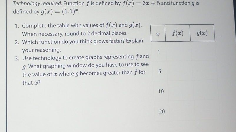 Technology required. Function f is defined by f(x)=3x+5 and function g is
defined by g(x)=(1.1)^x.
1. Complete the table with values of f(x) and g(x).
When necessary, round to 2 decimal places. 
2. Which function do you think grows faster? Explain
your reasoning. 
3. Use technology to create graphs representing f and
g. What graphing window do you have to use to see
the value of x where g becomes greater than f for
that x?