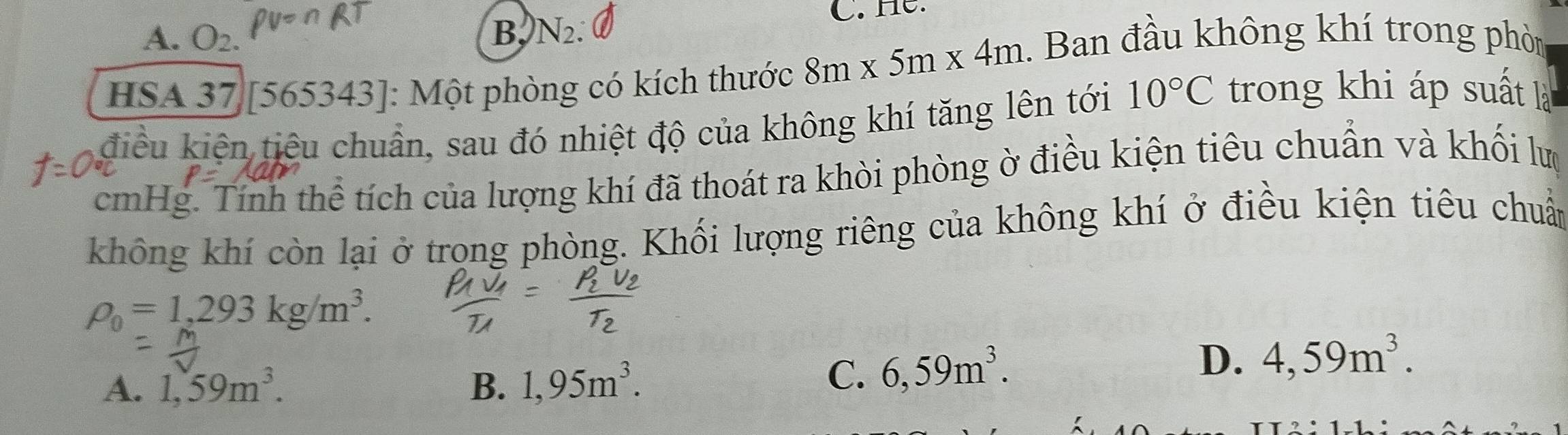 A. O_2. B, N_2 C. He.
HSA 37|[565343] : Một phòng có kích thước 8m* 5m* 4m. Ban đầu không khí trong phòn
điều kiện tiêu chuẩn, sau đó nhiệt độ của không khí tăng lên tới 10°C trong khi áp suất là
cmHg. Tính thể tích của lượng khí đã thoát ra khòi phòng ờ điều kiện tiêu chuẩn và khối lượ
không khí còn lại ở trọng phòng. Khối lượng riêng của không khí ở điều kiện tiêu chuẩn
rho _0=1,293kg/m^3.
A. 1,59m^3. B. 1,95m^3.
C. 6,59m^3. D. 4,59m^3.