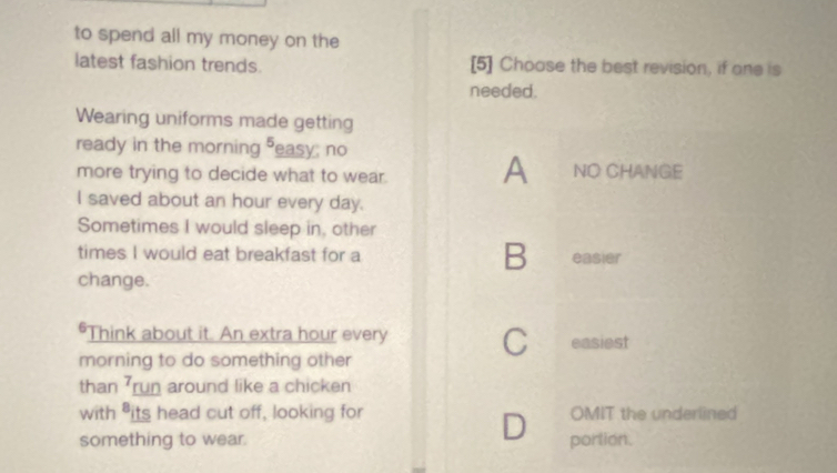 to spend all my money on the
latest fashion trends. [5] Choose the best revision, if one is
needed.
Wearing uniforms made getting
ready in the morning easy; no
more trying to decide what to wear. A NO CHANGE
I saved about an hour every day.
Sometimes I would sleep in, other
times I would eat breakfast for a B easier
change.
"Think about it. An extra hour every C easiest
morning to do something other
than 7run around like a chicken
with "its head cut off, looking for OMIT the underlined
D
something to wear. portion.