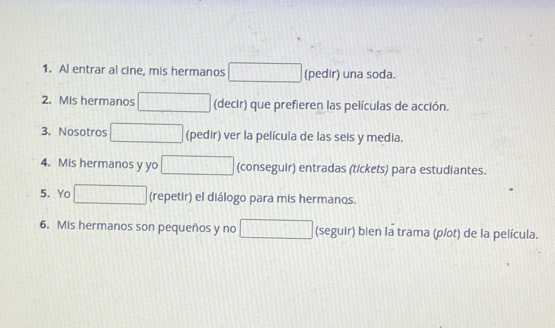 Al entrar al cine, mis hermanos (pedir) una soda. 
2. Mis hermanos (decir) que prefieren las películas de acción. 
3. Nosotros (pedir) ver la película de las seis y media. 
4. Mis hermanos y yo (conseguir) entradas (tickets) para estudiantes. 
5. Yo (repetir) el diálogo para mis hermanos. 
6. Mis hermanos son pequenos y no □ (seguir) bien la trama (p/ot) de la película.