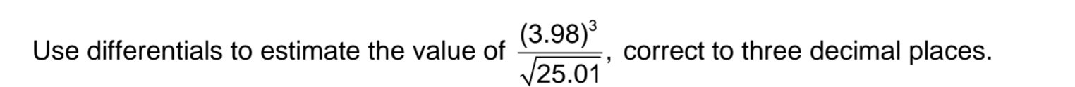 Use differentials to estimate the value of frac (3.98)^3sqrt(25.01) , correct to three decimal places.