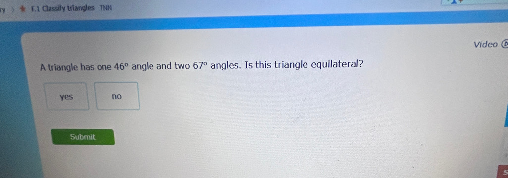 Classify triangles TNN
Video 
A triangle has one 46° angle and two 67° angles. Is this triangle equilateral?
yes no
Submit
S