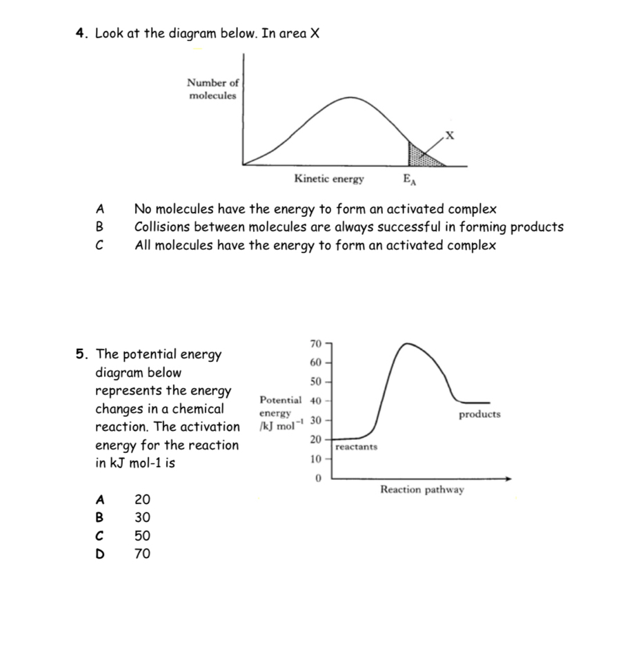 Look at the diagram below. In area X
A No molecules have the energy to form an activated complex
B    
Collisions between molecules are always successful in forming products
C All molecules have the energy to form an activated complex
70
5. The potential energy
60
diagram below
50
represents the energy Potential 40
changes in a chemical energy products
reaction. The activation /kJ mol -1 30
energy for the reaction 20 reactants
in kJ mol-1 is
10
0
Reaction pathway
A 20
B 30
C 50
D 70