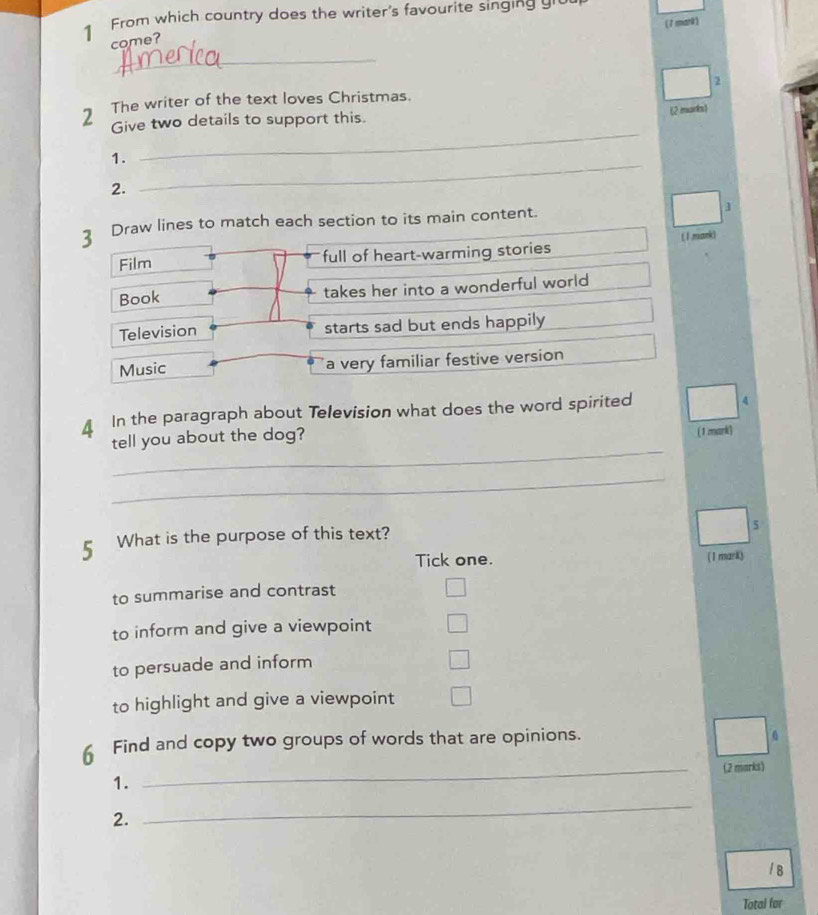 From which country does the writer's favourite singing g
(7 mmark)
come?
_
_
2 The writer of the text loves Christmas. 2
Give two details to support this. (2 mark1
_
1.
2.
3 Draw lines to match each section to its main content. ]
Film full of heart-warming stories (1 mark)
Book takes her into a wonderful world 
Television starts sad but ends happily
Music a very familiar festive version
In the paragraph about Television what does the word spirited 4
tell you about the dog?
( 1 mark)
_
_
5 What is the purpose of this text?
5
Tick one. (1 mark)
to summarise and contrast
to inform and give a viewpoint
to persuade and inform
to highlight and give a viewpoint
6 Find and copy two groups of words that are opinions.
1. _(2 marks)
2.
_
/ B
Total for