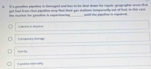 If a gasoline pipeline is damaged and has to be shut down for repair, geographic areas that
get fuel from that pipeline may find their gas stations temporarily out of fuel. In this case
the market for gasoline is experiencing_ until the pipeline is repaired.
A decline in oil prices
A temporary shortage
Scarcity
A positive externality