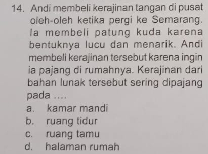 Andi membeli kerajinan tangan di pusat
oleh-oleh ketika pergi ke Semarang.
la membeli patung kuda karena
bentuknya lucu dan menarik. Andi
membeli kerajinan tersebut karena ingin
ia pajang di rumahnya. Kerajinan dari
bahan lunak tersebut sering dipajang
pada ....
a. kamar mandi
b. ruang tidur
c. ruang tamu
d. halaman rumah