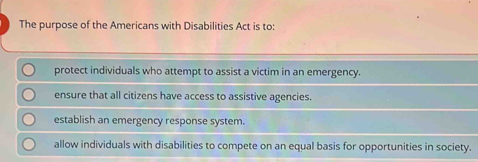 The purpose of the Americans with Disabilities Act is to:
protect individuals who attempt to assist a victim in an emergency.
ensure that all citizens have access to assistive agencies.
establish an emergency response system.
allow individuals with disabilities to compete on an equal basis for opportunities in society.