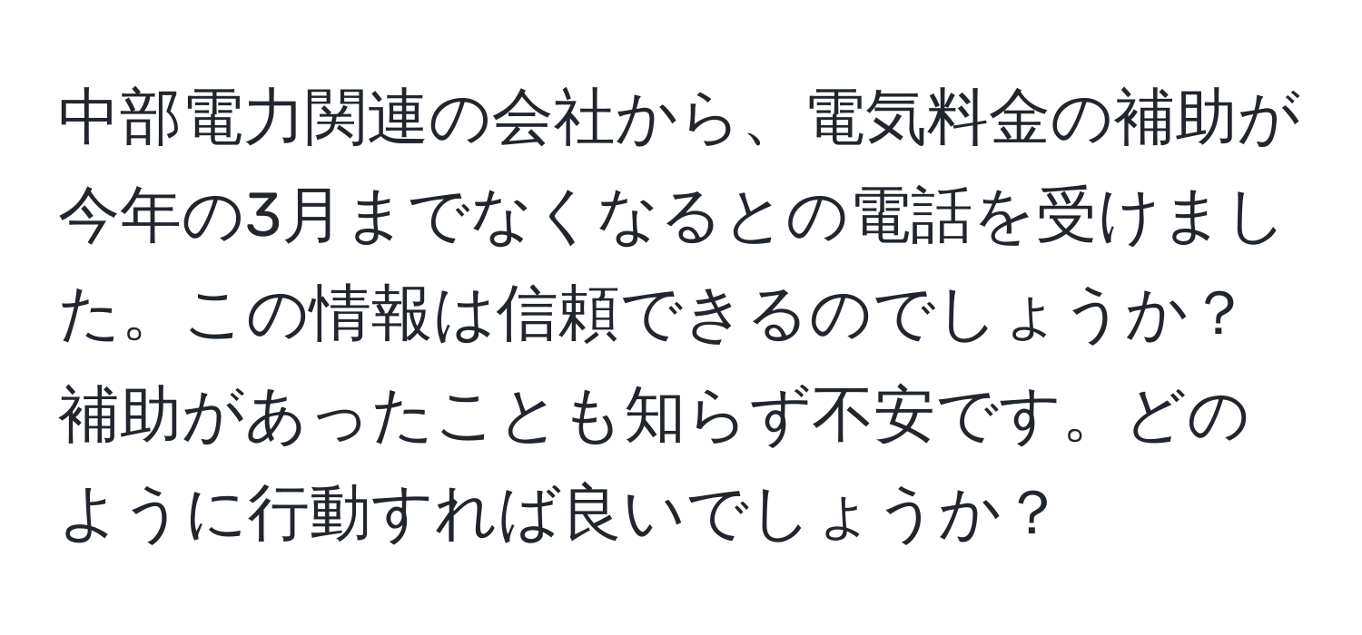 中部電力関連の会社から、電気料金の補助が今年の3月までなくなるとの電話を受けました。この情報は信頼できるのでしょうか？補助があったことも知らず不安です。どのように行動すれば良いでしょうか？