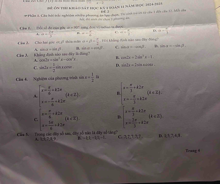 Cầu 22: Cho f(x) là đã thức thoa mân  ln
x-2
để Ôn thi khảo sát học kỳ 1 toán 11 năm học 2024-2025
ĐÈ 2
*  Phần 1. Câu hỏi trắc nghiệm nhiều phương án lựa chọn. Thí sinh trả lời từ câu 1 đến câu 12. Mỗi câu
hỏi, thí sinh chỉ chọn 1 phương án.
Câu 1. Đổi số đo của góc alpha =90° sang đơn vị radian ta được
A. alpha = 2π /3 · B. alpha = π /6 . C. alpha = π /2 . D. alpha = π /3 ·
Câu 2. Cho hai góc α;β thỏa mãn alpha +beta = π /2 . Hỏi khẳng định nào sau đây đúng?
A. sin alpha =sin beta . B. sin alpha =cos beta . C. sin alpha =-cos beta . D. sin alpha =-sin beta .
Câu 3. Khẳng định nào sau đây là đúng?
A. cos 2x=sin^2x-cos^2x.
B. cos 2x=2sin^2x-1.
C. sin 2x= 1/2 sin x.cos x.
D. sin 2x=2sin x.cos x.
Câu 4. Nghiệm của phương trình sin x= 1/2 la
A. beginarrayl x= π /6 +k2π  x=- π /6 +k2π endarray. (k∈ Z).
B beginarrayl x= π /3 +k2π  x=- π /3 +k2π endarray. (k∈ Z).
C. beginarrayl x= π /6 +k2π  x= 5π /6 +k2π endarray. (k∈ Z). beginarrayl x= π /3 +k2π  x= 2π /3 +k2π endarray. (k∈ Z).
D.
Câu 5. Trong các dãy số sau, dãy số nào là dãy số tăng? ;4;8.
A. 1;5;7;8;9. B. -1; 1; −1; 1;−1 . C. 7;7;7;7;7;7. D. :5:7
Trang 4