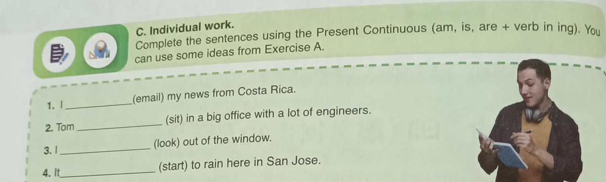 Individual work. 
Complete the sentences using the Present Continuous (am, is, are + verb in ing). You 
can use some ideas from Exercise A. 
1. l _(email) my news from Costa Rica. 
2. Tom _(sit) in a big office with a lot of engineers. 
3. I _(look) out of the window. 
4. It_ (start) to rain here in San Jose.