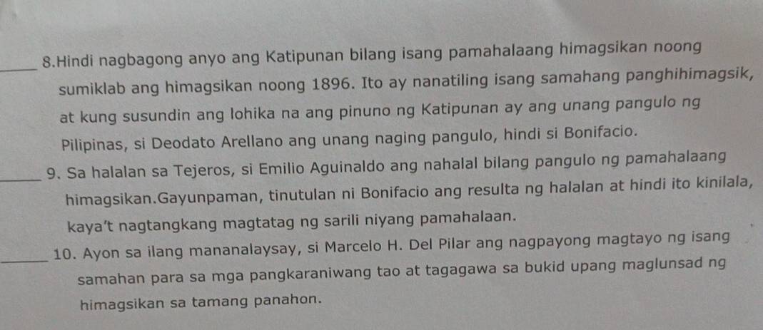 Hindi nagbagong anyo ang Katipunan bilang isang pamahalaang himagsikan noong 
sumiklab ang himagsikan noong 1896. Ito ay nanatiling isang samahang panghihimagsik, 
at kung susundin ang lohika na ang pinuno ng Katipunan ay ang unang pangulo ng 
Pilipinas, si Deodato Arellano ang unang naging pangulo, hindi si Bonifacio. 
_9. Sa halalan sa Tejeros, si Emilio Aguinaldo ang nahalal bilang pangulo ng pamahalaang 
himagsikan.Gayunpaman, tinutulan ni Bonifacio ang resulta ng halalan at hindi ito kinilala, 
kaya’t nagtangkang magtatag ng sarili niyang pamahalaan. 
_10. Ayon sa ilang mananalaysay, si Marcelo H. Del Pilar ang nagpayong magtayo ng isang 
samahan para sa mga pangkaraniwang tao at tagagawa sa bukid upang maglunsad ng 
himagsikan sa tamang panahon.