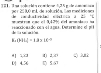 Una solución contiene 4,25 g de amoniaco
por 250,0 mL de solución. Las mediciones
de conductividad eléctrica a 25°C
muestran que el 0,42% del amoníaco ha
reaccionado con el agua. Determine el pH
de la solución.
Ka(NH_3)=1,8* 18* 10^(-5)
A) 1,23 B) 2,37 C) 3,02
D) 4,56 E) 5,67