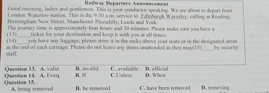 Railway Departure Announcement
Good morning, ladies and gentlemen. This is your conductor speaking. We are about to depart from
London Waterloo station. This is the 9:30 a.m. service to _Edinburgh Waverley, calling at Reading,
Birmingham New Street, Manchester Piccadilly, Leeds and York.
The journey time is approximately four hours and 30 minutes. Please make sure you have a
(13)_ ticket for your destination and keep it with you at all times.
(14)_ you have any luggage, please store it in the racks above your seats or in the designated areas
at the end of each carriage. Please do not leave any items unattended as they may(15)_ by security
staff.
Question 13. A. valid B. invalid C. available D. official
Question 14. A. Even B. If C.Unless D. When
Question 15.
A. being removed B. be removed C. have been removed D. removing