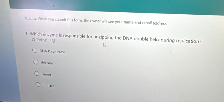 Hi, Luca. When you submit this form, the owner will see your name and email address.
1. Which enzyme is responsible for unzipping the DNA double helix during replication?
(1 Point)
DNA Polymerase
Helicase
Ligase
Primase