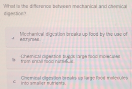 What is the difference between mechanical and chemical
digestion?
Mechanical digestion breaks up food by the use of
a enzymes
·Chemical digestion buids large food molecules
b from small food nutrie is.
Chemical digestion breaks up large food molecules
into smaller nutrients.