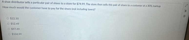 A shoe distributor sells a particular pair of shoes to a store for $74.99. The store then sells this pair of shoes to a customer at a 30% markup.
How much would the customer have to pay for the shoes (not including taxes)?
$22.50
$52.49
$97.49
$104.99