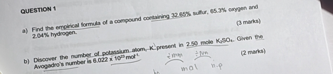 Find the empirical formula of a compound containing 32.65% sulfur, 65.3% oxygen and 
(3 marks)
2.04% hydrogen. 
b) Discover the number of potassium atom, K present in 2.50 mole K_2SO_4 Given the 
(2 marks) 
Avogadro's number is 6.022* 10^(23)mol^(-1.)