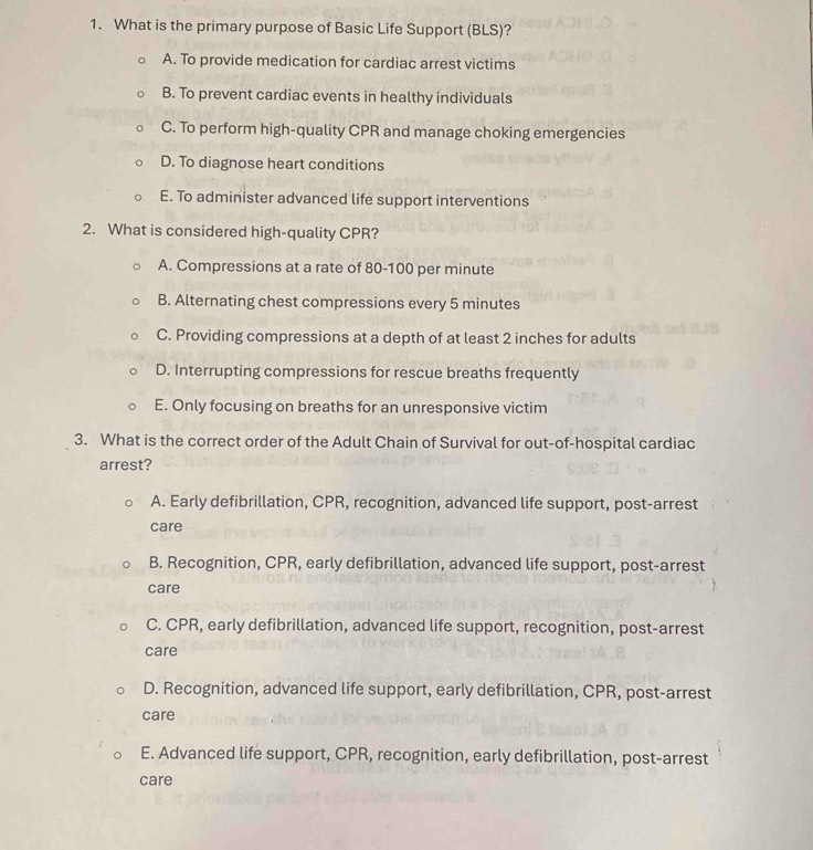 What is the primary purpose of Basic Life Support (BLS)?
A. To provide medication for cardiac arrest victims
B. To prevent cardiac events in healthy individuals
C. To perform high-quality CPR and manage choking emergencies
D. To diagnose heart conditions
E. To administer advanced life support interventions
2. What is considered high-quality CPR?
A. Compressions at a rate of 80-100 per minute
B. Alternating chest compressions every 5 minutes
C. Providing compressions at a depth of at least 2 inches for adults
D. Interrupting compressions for rescue breaths frequently
E. Only focusing on breaths for an unresponsive victim
3. What is the correct order of the Adult Chain of Survival for out-of-hospital cardiac
arrest?
A. Early defibrillation, CPR, recognition, advanced life support, post-arrest
care
B. Recognition, CPR, early defibrillation, advanced life support, post-arrest
care
C. CPR, early defibrillation, advanced life support, recognition, post-arrest
care
D. Recognition, advanced life support, early defibrillation, CPR, post-arrest
care
E. Advanced life support, CPR, recognition, early defibrillation, post-arrest
care