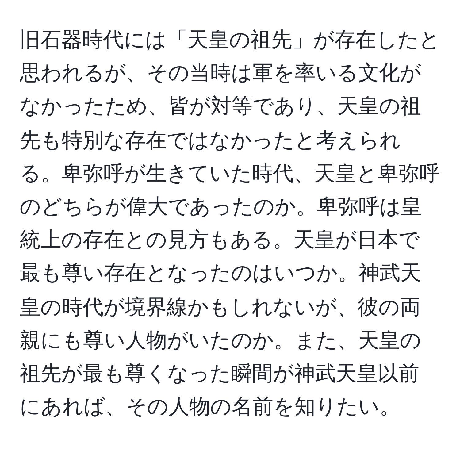 旧石器時代には「天皇の祖先」が存在したと思われるが、その当時は軍を率いる文化がなかったため、皆が対等であり、天皇の祖先も特別な存在ではなかったと考えられる。卑弥呼が生きていた時代、天皇と卑弥呼のどちらが偉大であったのか。卑弥呼は皇統上の存在との見方もある。天皇が日本で最も尊い存在となったのはいつか。神武天皇の時代が境界線かもしれないが、彼の両親にも尊い人物がいたのか。また、天皇の祖先が最も尊くなった瞬間が神武天皇以前にあれば、その人物の名前を知りたい。