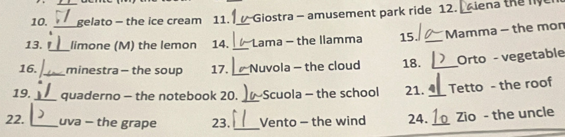 gelato - the ice cream 11. Giostra - amusement park ride 12. a iena thể ny 
13. __limone (M) the lemon 14. __Lama - the llamma 15. _Mamma - the mon 
16. _minestra - the soup 17. _Nuvola - the cloud 18. _Orto - vegetable 
19. _quaderno - the notebook 20. _Scuola - the school 21. _Tetto - the roof 
22. _uva - the grape 23. _Vento - the wind 24. _Zio - the uncle