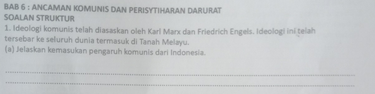 BAB 6 : ANCAMAN KOMUNIS DAN PERISYTIHARAN DARURAT 
SOALAN STRUKTUR 
1. Ideologi komunis telah diasaskan oleh Karl Marx dan Friedrich Engels. Ideologi ini telah 
tersebar ke seluruh dunia termasuk di Tanah Melayu. 
(a) Jelaskan kemasukan pengaruh komunis dari Indonesia. 
_ 
_