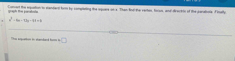 Convert the equation to standard form by completing the square on x. Then find the vertex, focus, and directrix of the parabola. Finally, 
graph the parabola.
x^2-6x-12y-51=0
The equation in standard form is □ .