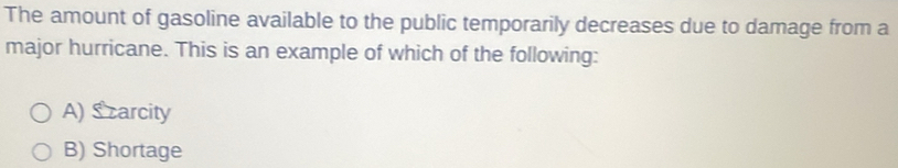 The amount of gasoline available to the public temporarily decreases due to damage from a
major hurricane. This is an example of which of the following:
A) S carcity
B) Shortage