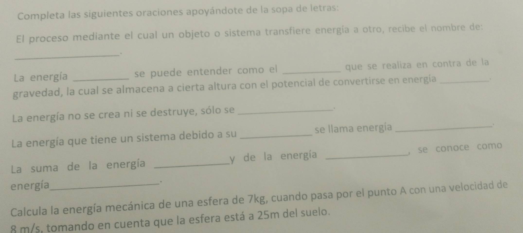 Completa las siguientes oraciones apoyándote de la sopa de letras: 
El proceso mediante el cual un objeto o sistema transfiere energía a otro, recibe el nombre de: 
_. 
La energía se puede entender como el _que se realiza en contra de la 
gravedad, la cual se almacena a cierta altura con el potencial de convertirse en energía_ 
. 
La energía no se crea ni se destruye, sólo se_ 
se llama energía _、 
La energía que tiene un sistema debido a su_ 
La suma de la energía _y de la energía _,se conoce como 
energía_ 
Calcula la energía mecánica de una esfera de 7kg, cuando pasa por el punto A con una velocidad de
8 m/s, tomando en cuenta que la esfera está a 25m del suelo.