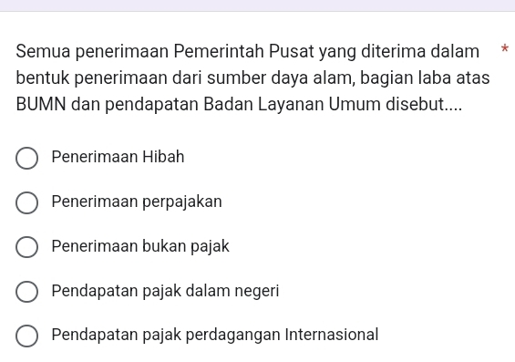 Semua penerimaan Pemerintah Pusat yang diterima dalam *
bentuk penerimaan dari sumber daya alam, bagian laba atas
BUMN dan pendapatan Badan Layanan Umum disebut....
Penerimaan Hibah
Penerimaan perpajakan
Penerimaan bukan pajak
Pendapatan pajak dalam negeri
Pendapatan pajak perdagangan Internasional