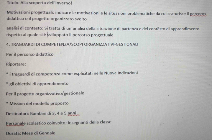 Titolo: Alla scoperta dell'Inverno! 
Motivazioni progettuali: indicare le motivazioni e le situazioni problematiche da cui scaturisce il percoros 
didattico o il progetto organizzato svolto 
analisi di contesto: Si tratta di un’analisi della situazione di partenza e del contêsto di apprendimento 
rispetto al quale si è sviluppato il percorso progettuale 
4. TRAGUARDI DI COMPETENZA/SCOPI ORGANIZZATIVI-GESTIONALI 
Per il percorso didattico 
Riportare: 
i traguardi di competenza come esplicitati nelle Nuove Indicazioni 
gli obiettivi di apprendimento 
Per il progetto organizzativo/gestionale 
Mission del modello proposto 
Destinatari: Bambini di 3, 4 e 5 anni 
Personale scolastico coinvolto: Insegnanti della classe 
Durata: Mese di Gennaio