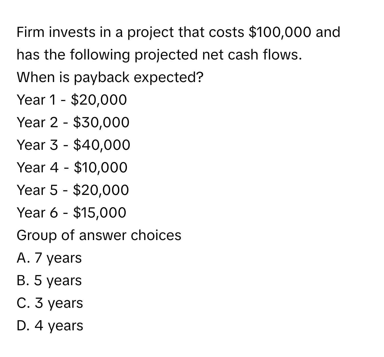 Firm invests in a project that costs $100,000 and has the following projected net cash flows. 
When is payback expected?

Year 1 - $20,000 
Year 2 - $30,000 
Year 3 - $40,000 
Year 4 - $10,000 
Year 5 - $20,000 
Year 6 - $15,000 

Group of answer choices
A. 7 years
B. 5 years
C. 3 years
D. 4 years