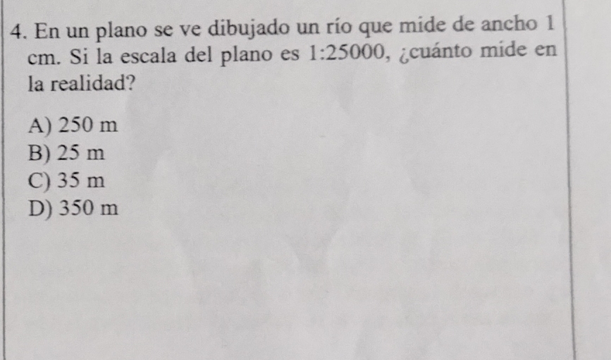 En un plano se ve dibujado un río que mide de ancho 1
cm. Si la escala del plano es 1:25000 , ¿cuánto mide en
la realidad?
A) 250 m
B) 25 m
C) 35 m
D) 350 m