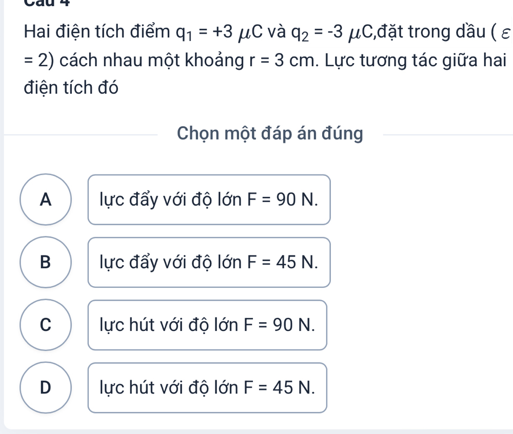 Cau
Hai điện tích điểm q_1=+3 μC và q_2=-3mu C;,đặt trong dầu ( ε
= 2 ) cách nhau một khoảng r=3cm. Lực tương tác giữa hai
điện tích đó
Chọn một đáp án đúng
A lực đẩy với độ lớn F=90N.
B lực đẩy với độ lớn F=45N.
C lực hút với độ lớn F=90N.
D lực hút với độ lớn F=45N.