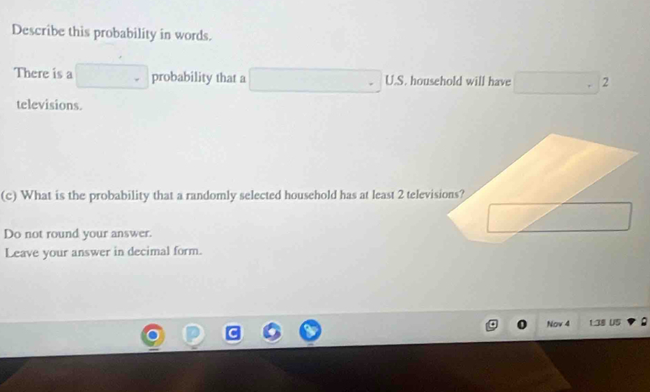 Describe this probability in words. 
There is a □ probability that a □ U.S. household will have □^2
televisions. 
(c) What is the probability that a randomly selected household has at least 2 televisions?
2
Do not round your answer. 
Leave your answer in decimal form. 
Nov 4 1.38 US