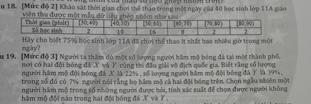 eủa mad so neu ghep nhom tren ?
Ấu 18. [Mức độ 2] Khảo sát thời gian chơi thể thao trong một ngày của 40 học sinh lớp 11A giáo
viên thu được một mẫu dữ li
Hãy cho biết 75% học sinh lớp 11A đã chơi thể thao ít nhất bao nhiêu giờ trong một
ngày?
Su 19. [Mức độ 3] Người ta thăm dò một số lượng người hâm mộ bóng đá tại một thành phố,
nơi có hai đội bóng đá X và Y cùng thi đấu giải vô địch quốc gia. Biết rằng số lượng
người hâm mộ đội bóng đá X là 22% , số lượng người hâm mộ đội bóng đá Y là 39%,
trong số đó có 7% người nói rằng họ hâm mộ cả hai đội bóng trên. Chọn ngẫu nhiên một
người hâm mộ trong số những người được hỏi, tính xác suất để chọn được người không
hâm mộ đội nào trong hai đội bóng đá X và Y .