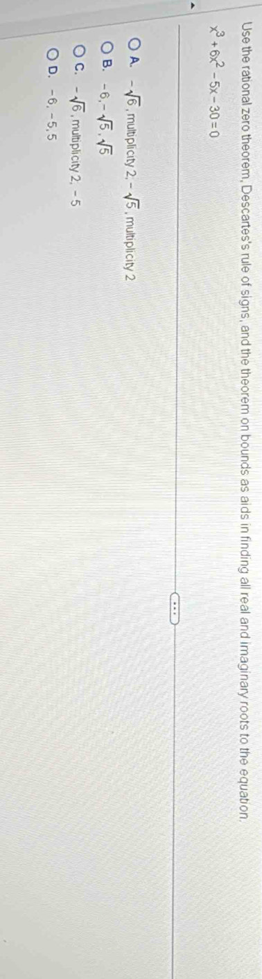 Use the rational zero theorem, Descartes's rule of signs, and the theorem on bounds as aids in finding all real and imaginary roots to the equation.
x^3+6x^2-5x-30=0
A. -sqrt(6) ,multiplicity 2, -sqrt(5) , multiplicity 2
B. -6, -sqrt(5), sqrt(5)
C. -sqrt(6) , multiplicity 2, - 5
D. -6, -5, 5