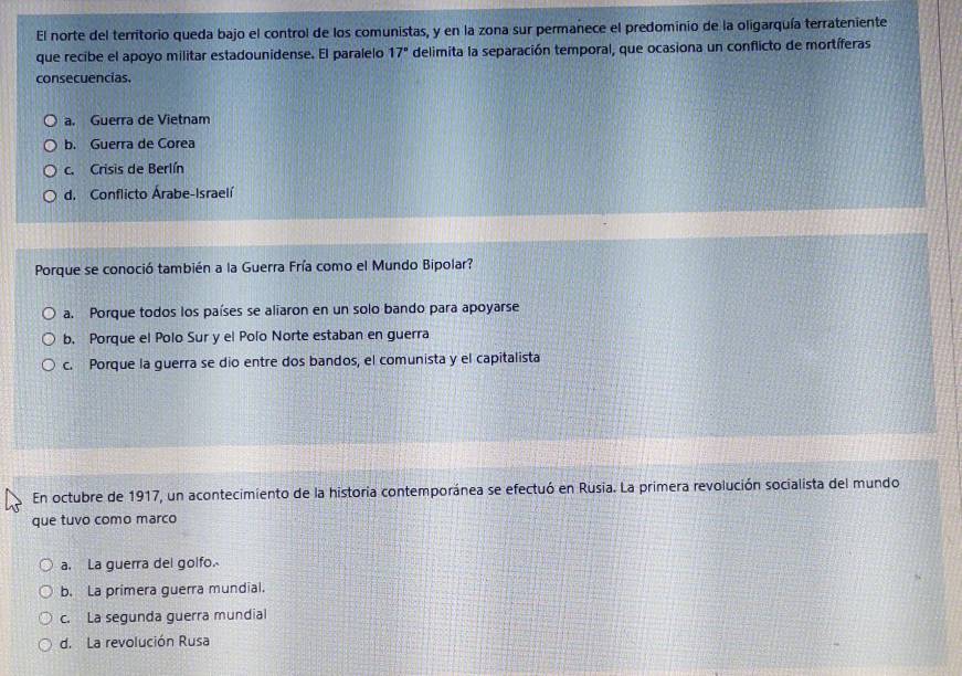 El norte del territorio queda bajo el control de los comunistas, y en la zona sur permanece el predominio de la oligarquía terrateniente
que recibe el apoyo militar estadounidense. El paralelo 17° delimita la separación temporal, que ocasiona un conflicto de mortíferas
consecuencias.
a. Guerra de Vietnam
b. Guerra de Corea
c. Crisis de Berlín
d. Conflicto Árabe-Israelí
Porque se conoció también a la Guerra Fría como el Mundo Bipolar?
a. Porque todos los países se aliaron en un solo bando para apoyarse
b. Porque el Polo Sur y el Polo Norte estaban en guerra
c. Porque la guerra se dio entre dos bandos, el comunista y el capitalista
En octubre de 1917, un acontecimiento de la historia contemporánea se efectuó en Rusia. La primera revolución socialista del mundo
que tuvo como marco
a. La guerra del golfo.
b. La primera guerra mundial.
c. La segunda guerra mundial
d. La revolución Rusa