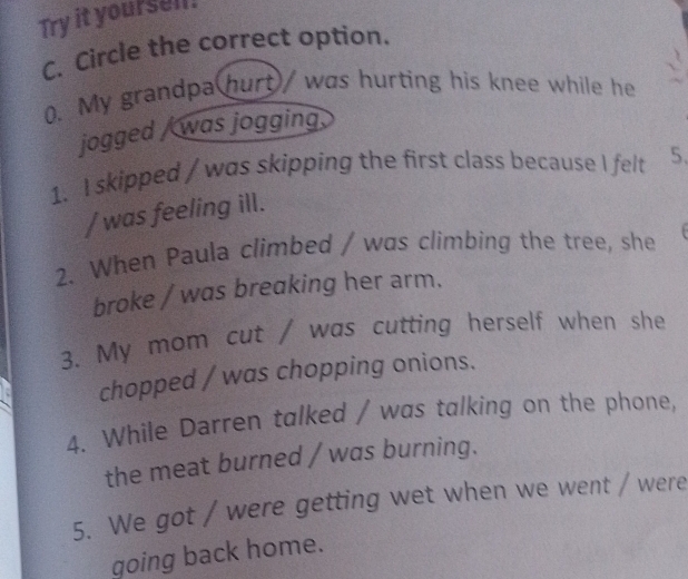 Try it yoursell. 
C. Circle the correct option. 
0. My grandpa hurt/ was hurting his knee while he 
jogged / was jogging. 
1. I skipped / was skipping the first class because I felt 5. 
/ was feeling ill. 
2. When Paula climbed / was climbing the tree, she 
broke / was breaking her arm. 
3. My mom cut / was cutting herself when she 
chopped / was chopping onions. 
4. While Darren talked / was talking on the phone, 
the meat burned / was burning. 
5. We got / were getting wet when we went / were 
going back home.