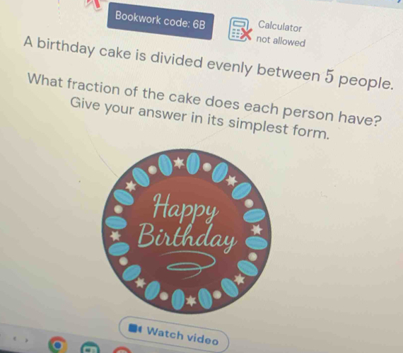 Bookwork code: 6B Calculator 
not allowed 
A birthday cake is divided evenly between 5 people. 
What fraction of the cake does each person have? 
Give your answer in its simplest form. 
Watch video