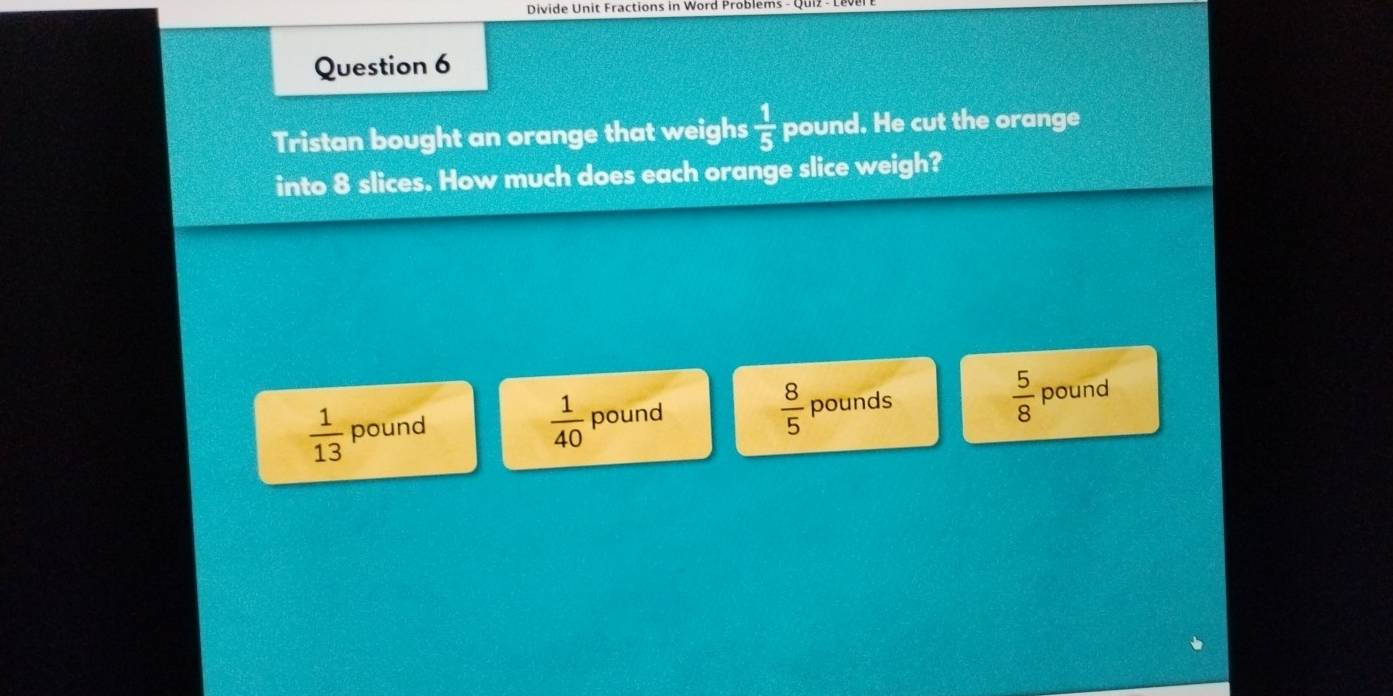 Divide Unit Fractions in Word Problems -
Question 6
Tristan bought an orange that weighs  1/5  pound. He cut the orange
into 8 slices. How much does each orange slice weigh?
 1/13  pound pound pounds pound
 1/40 
 8/5 
 5/8 