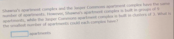 Shawna's apartment complex and the Jasper Commons apartment complex have the same
number of apartments. However, Shawna's apartment complex is built in groups of 9
apartments, while the Jasper Commons apartment complex is built in clusters of 3. What is
the smallest number of apartments could each complex have?
□ apartments