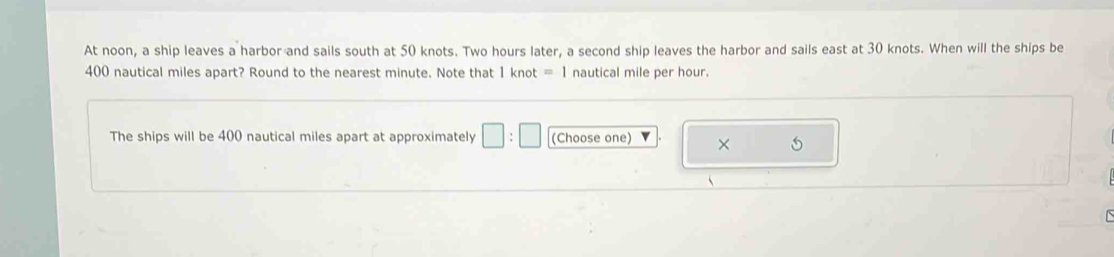 At noon, a ship leaves a harbor and sails south at 50 knots. Two hours later, a second ship leaves the harbor and sails east at 30 knots. When will the ships be
400 nautical miles apart? Round to the nearest minute. Note that 1knot=1 nautical mile per hour. 
The ships will be 400 nautical miles apart at approximately □ :□ (Choose one) × 5