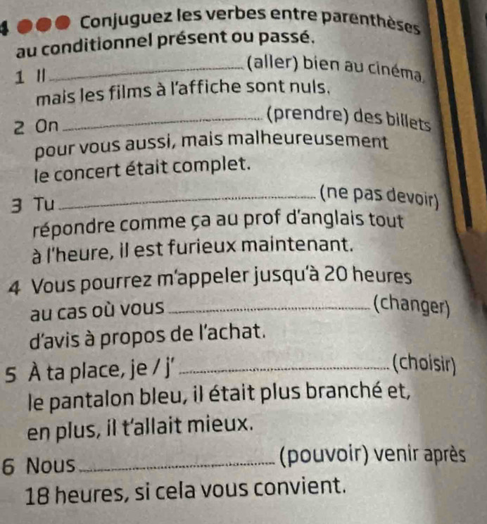 Conjuguez les verbes entre parenthèses 
au conditionnel présent ou passé. 
_(aller) bien au cinéma 
1 I 
mais les films à l'affiche sont nuls. 
2 On 
_(prendre) des billets 
pour vous aussi, mais malheureusement 
le concert était complet. 
3 Tu 
_(ne pas devoir) 
répondre comme ça au prof d'anglais tout 
à l'heure, il est furieux maintenant. 
4 Vous pourrez m'appeler jusqu'à 20 heures 
au cas où vous_ 
(changer) 
d'avis à propos de l'achat. 
5 À ta place, je / j'_ 
(choisir) 
le pantalon bleu, il était plus branché et, 
en plus, il t'allait mieux. 
6 Nous_ 
(pouvoir) venir après
18 heures, si cela vous convient.