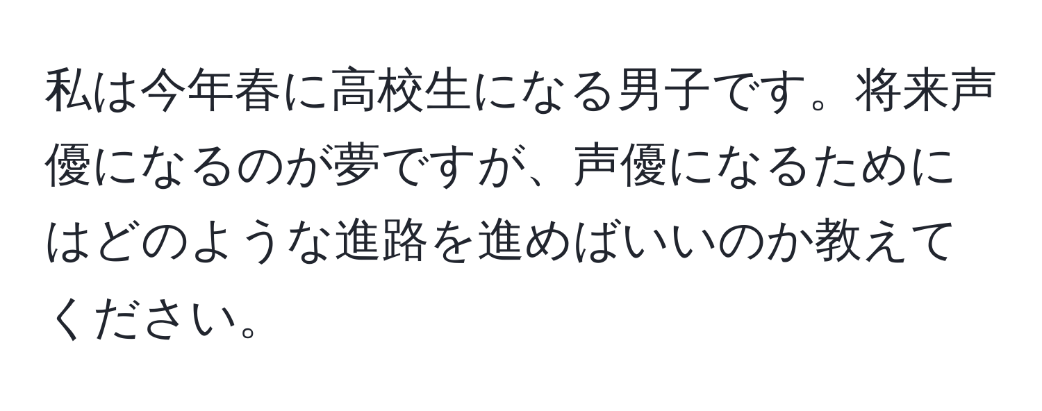 私は今年春に高校生になる男子です。将来声優になるのが夢ですが、声優になるためにはどのような進路を進めばいいのか教えてください。