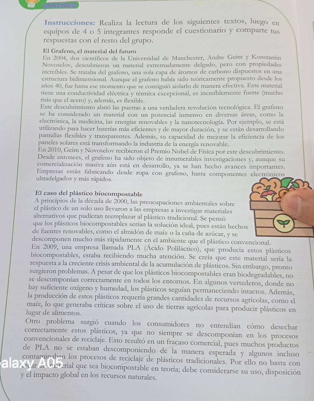 Instrucciones: Realiza la lectura de los siguientes textos, luego en
equipos de 4 o 5 integrantes responde el cuestionario y comparte tus
respuestas con el resto del grupo.
El Grafeno, el material del futuro
En 2004, dos científicos de la Universidad de Manchester, Andre Geim y Konstantin
Novoselov, descubrieron un material extremadamente delgado, pero con propiedades
increíbles. Se trataba del grafeno, una sola capa de átomos de carbono dispuestos en una
estructura bidimensional. Aunque el grafeno había sido teóricamente propuesto desde los
años 40, fue hasta ese momento que se consiguió aislarlo de manera efectiva. Este material
tiene una conductividad eléctrica y térmica excepcional, es increíblemente fuerte (mucho
más que el acero) y, además, es flexible.
Este descubrimiento abrió las puertas a una verdadera revolución tecnológica. El grafeno
se ha considerado un material con un potencial inmenso en diversas áreas, como la
electrónica, la medicina, las energías renovables y la nanotecnología. Por ejemplo, se está
utilizando para hacer baterías más eficientes y de mayor duración, y se están desarrollando
pantallas flexibles y transparentes. Además, su capacidad de mejorar la eficiencia de los
paneles solares está transformando la industria de la energía renovable.
En 2010, Geim y Novoselov recibieron el Premio Nobel de Física por este descubrimiento.
Desde entonces, el grafeno ha sido objeto de innumerables investigaciones y, aunque su
comercialización masiva aún está en desarrollo, ya se han hecho avances importantes.
Empresas están fabricando desde ropa con grafeno, hasta componente
ultradelgados y más rápidos.
El caso del plástico biocompostable
A principios de la década de 2000, las preocupaciones ambientales sobre
el plástico de un solo uso llevaron a las empresas a investigar materiales
alternativos que pudieran reemplazar al plástico tradicional. Se pensó
que los plásticos biocompostables serían la solución ideal, pues están hecho
de fuentes renovables, como el almidón de maíz o la caña de azúcar, y se
descomponen mucho más rápidamente en el ambiente que el plástico convencional.
En 2009, una empresa llamada PLA (Ácido Poliláctico), que producía estos plásticos
biocompostables, estaba recibiendo mucha atención. Se creía que este material sería la
respuesta a la creciente crisis ambiental de la acumulación de plásticos. Sin embargo, pronto
surgieron problemas. A pesar de que los plásticos biocompostables eran biodegradables, no
se descomponían correctamente en todos los entornos. En algunos vertederos, donde no
hay suficiente oxígeno y humedad, los plásticos seguían permaneciendo intactos. Además,
la producción de estos plásticos requería grandes cantidades de recursos agrícolas, como el
maíz, lo que generaba críticas sobre el uso de tierras agrícolas para producir plásticos en
lugar de alimentos.
Otro problema surgió cuando los consumidores no entendían cómo desechar
correctamente estos plásticos, ya que no siempre se descomponían en los procesos
convencionales de reciclaje. Esto resultó en un fracaso comercial, pues muchos productos
de PLA no se estaban descomponiendo de la manera esperada y algunos incluso
contaminaban los procesos de reciclaje de plásticos tradicionales. Por ello no basta con
erear un Piaterial que sea biocompostable en teoría; debe considerarse su uso, disposición
y el impacto global en los recursos naturales.