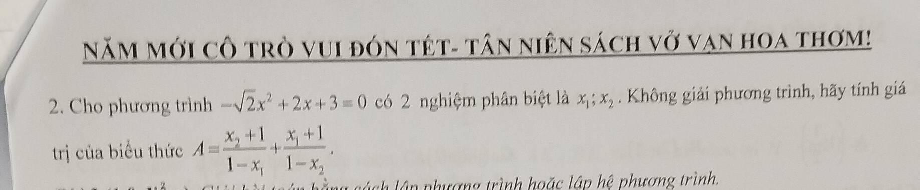 NăM Mới cô trò vuI đón tết- tân niên sách vở vạn hoa thơm!
2. Cho phương trình -sqrt(2)x^2+2x+3=0 có 2 nghiệm phân biệt là x_1; x_2. Không giải phương trình, hãy tính giá
trị của biểu thức A=frac x_2+11-x_1+frac x_1+11-x_2. 
. l ách lận phượng trình hoặc lập hệ phương trình.