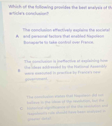 Which of the following provides the best analysis of th
article's conclusion?
The conclusion effectively explains the societal
A and personal factors that enabled Napoleon
Bonaparte to take control over France.
The conclusion is ineffective at explaining how
the ideas addressed by the National Assembly
B
were executed in practice by France's new
government.
The conclusion states that Napoleon did not
believe in the ideas of the revolution, but the
C historical significance of the the revolution and
Napoleon's rule should have been analyzed in
greater detail.